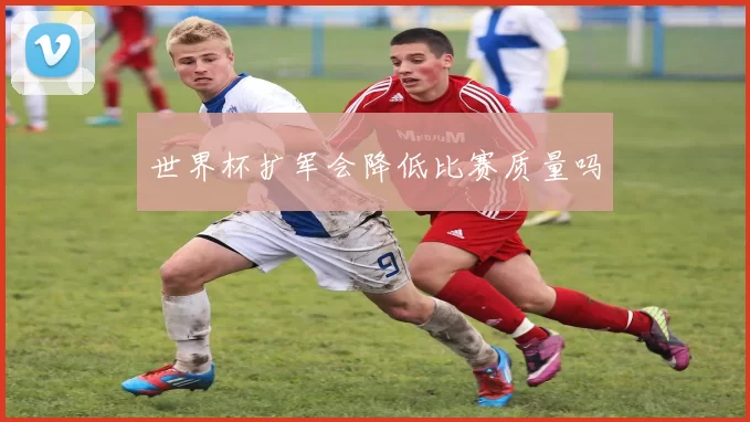 世界杯扩军会降低比赛质量吗