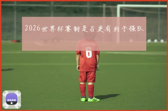 2026世界杯赛制是否更有利于强队