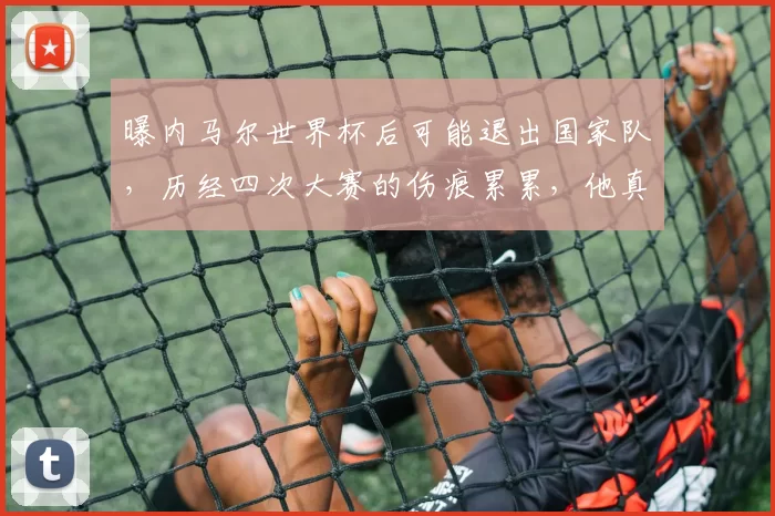 曝内马尔世界杯后可能退出国家队，历经四次大赛的伤痕累累，他真的累了想退了