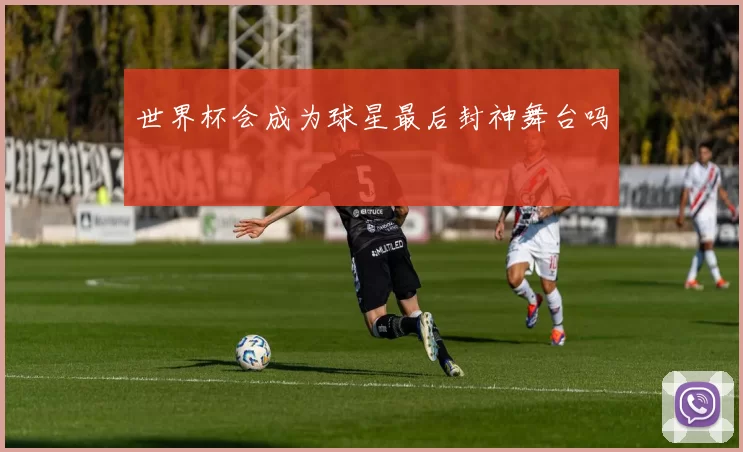 世界杯会成为球星最后封神舞台吗